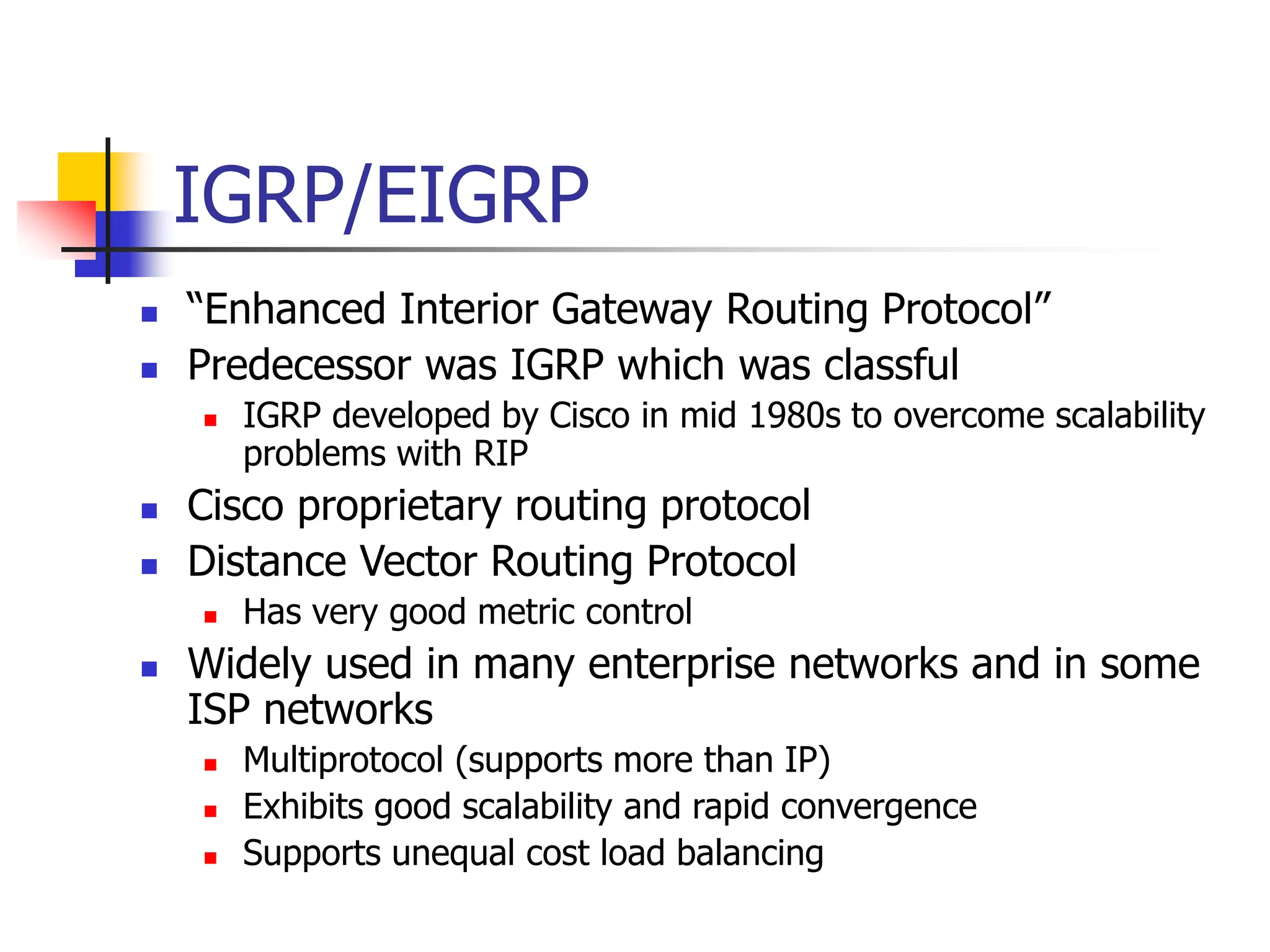 IGRP/EIGRP
 “Enhanced Interior Gateway Routing Protocol”
 Predecessor was IGRP which was classful
 IGRP developed by Cisco in mid 1980s to overcome scalability
problems with RIP
 Cisco proprietary routing protocol
 Distance Vector Routing Protocol
 Has very good metric control
 Widely used in many enterprise networks and in some
ISP networks
 Multiprotocol (supports more than IP)
 Exhibits good scalability and rapid convergence
 Supports unequal cost load balancing
 