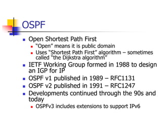 OSPF
 Open Shortest Path First
 “Open” means it is public domain
 Uses “Shortest Path First” algorithm – sometimes
called “the Dijkstra algorithm”
 IETF Working Group formed in 1988 to design
an IGP for IP
 OSPF v1 published in 1989 – RFC1131
 OSPF v2 published in 1991 – RFC1247
 Developments continued through the 90s and
today
 OSPFv3 includes extensions to support IPv6
 