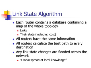 Link State Algorithm
 Each router contains a database containing a
map of the whole topology
 Links
 Their state (including cost)
 All routers have the same information
 All routers calculate the best path to every
destination
 Any link state changes are flooded across the
network
 “Global spread of local knowledge”
 