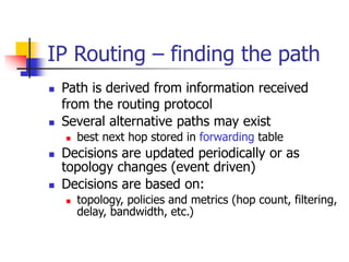 IP Routing – finding the path
 Path is derived from information received
from the routing protocol
 Several alternative paths may exist
 best next hop stored in forwarding table
 Decisions are updated periodically or as
topology changes (event driven)
 Decisions are based on:
 topology, policies and metrics (hop count, filtering,
delay, bandwidth, etc.)
 