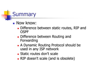 Summary
 Now know:
 Difference between static routes, RIP and
OSPF
 Difference between Routing and
Forwarding
 A Dynamic Routing Protocol should be
used in any ISP network
 Static routes don’t scale
 RIP doesn’t scale (and is obsolete)
 