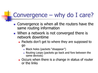 Convergence – why do I care?
 Convergence is when all the routers have the
same routing information
 When a network is not converged there is
network downtime
 Packets don’t get to where they are supposed to
go
 Black holes (packets “disappear”)
 Routing Loops (packets go back and fore between the
same devices)
 Occurs when there is a change in status of router
or the links
 