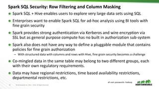 15 © Hortonworks Inc. 2011 – 2016. All Rights Reserved
Spark SQL Security: Row Filtering and Column Masking
 Spark SQL + Hive enables users to explore very large data sets using SQL
 Enterprises want to enable Spark SQL for ad-hoc analysis using BI tools with
fine grain security
 Spark provides strong authentication via Kerberos and wire encryption via
SSL but as general purpose compute has no built in authorization sub-system
 Spark also does not have any way to define a pluggable module that contains
policies for fine grain authorization
– With structured data with columns and rows with Hive, fine grain security becomes a challenge
 Co-mingled data in the same table may belong to two different groups, each
with their own regulatory requirements.
 Data may have regional restrictions, time based availability restrictions,
departmental restrictions, etc.
all user passwords: hadoop
 