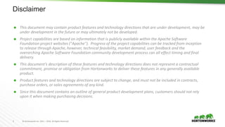 2 © Hortonworks Inc. 2011 – 2016. All Rights Reserved
Disclaimer
 This document may contain product features and technology directions that are under development, may be
under development in the future or may ultimately not be developed.
 Project capabilities are based on information that is publicly available within the Apache Software
Foundation project websites ("Apache"). Progress of the project capabilities can be tracked from inception
to release through Apache, however, technical feasibility, market demand, user feedback and the
overarching Apache Software Foundation community development process can all effect timing and final
delivery.
 This document’s description of these features and technology directions does not represent a contractual
commitment, promise or obligation from Hortonworks to deliver these features in any generally available
product.
 Product features and technology directions are subject to change, and must not be included in contracts,
purchase orders, or sales agreements of any kind.
 Since this document contains an outline of general product development plans, customers should not rely
upon it when making purchasing decisions.
 