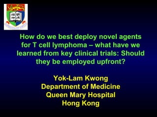 How do we best deploy novel agents 
for T cell lymphoma – what have we 
learned from key clinical trials: Should 
they be employed upfront? 
Yok-Lam Kwong 
Department of Medicine 
Queen Mary Hospital 
Hong Kong 
 