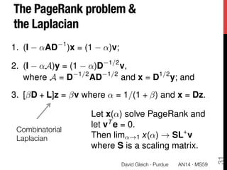 The PageRank problem & "
the Laplacian
Combinatorial "
Laplacian
AN14 · MS59
David Gleich · Purdue 
31
1. (I ↵AD 1
)x = (1 ↵)v;
2. (I ↵A)y = (1 ↵)D 1/2
v,
where A = D 1/2
AD 1/2
and x = D1/2
y; and
3. [ D + L]z = v where ↵ = 1/(1 + ) and x = Dz.
Let x(↵) solve PageRank and
let vT
e = 0.
Then lim↵!1 x(↵) ! SL+
v
where S is a scaling matrix.
 