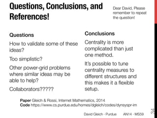 Questions, Conclusions, and
References!
Questions!
How to validate some of these
ideas?
Too simplistic?
Other power-grid problems
where similar ideas may be
able to help?
Collaborators?????

34
David Gleich · Purdue 
 AN14 · MS59
Dear David, Please
remember to repeat
the question!
Paper Gleich & Rossi, Internet Mathematics, 2014
Code https://www.cs.purdue.edu/homes/dgleich/codes/dynsyspr-im
Conclusions!
Centrality is more
complicated than just
one method. 
It’s possible to tune
centrality measures to
different structures and
this makes it a ﬂexible
setup."

 