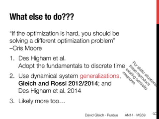What else to do???
“If the optimization is hard, you should be
solving a different optimization problem” "
–Cris Moore
1.  Des Higham et al. "
Adopt the fundamentals to discrete time
2.  Use dynamical system generalizations,
Gleich and Rossi 2012/2014; and "
Des Higham et al. 2014
3.  Likely more too…
AN14 · MS59
David Gleich · Purdue 
6
 