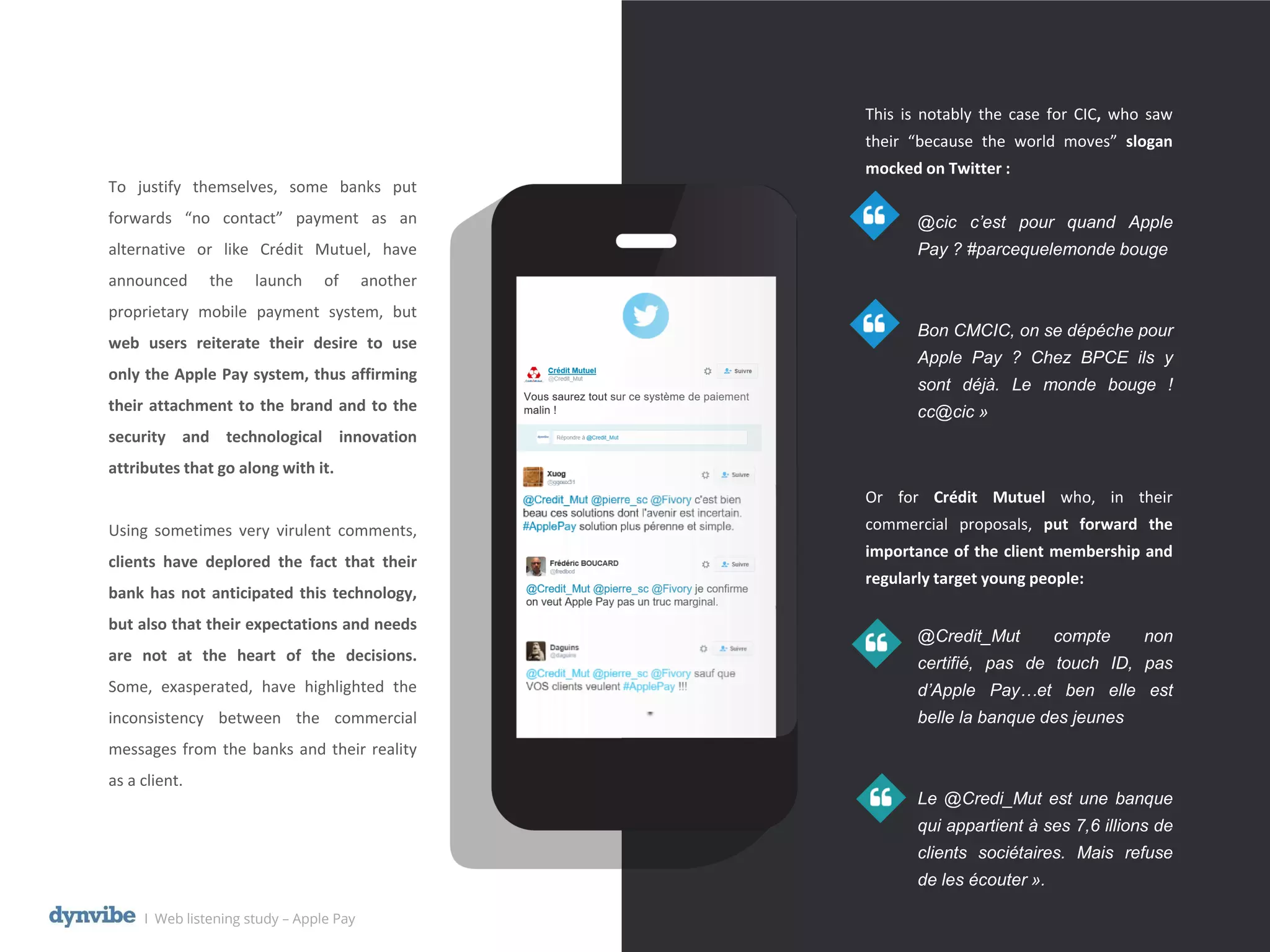 This is notably the case for CIC, who saw
their “because the world moves” slogan
mocked on Twitter :
@cic c’est pour quand Apple
Pay ? #parcequelemonde bouge
Bon CMCIC, on se dépéche pour
Apple Pay ? Chez BPCE ils y
sont déjà. Le monde bouge !
cc@cic »
Or for Crédit Mutuel who, in their
commercial proposals, put forward the
importance of the client membership and
regularly target young people:
@Credit_Mut compte non
certifié, pas de touch ID, pas
d’Apple Pay…et ben elle est
belle la banque des jeunes
Le @Credi_Mut est une banque
qui appartient à ses 7,6 illions de
clients sociétaires. Mais refuse
de les écouter ».
To justify themselves, some banks put
forwards “no contact” payment as an
alternative or like Crédit Mutuel, have
announced the launch of another
proprietary mobile payment system, but
web users reiterate their desire to use
only the Apple Pay system, thus affirming
their attachment to the brand and to the
security and technological innovation
attributes that go along with it.
Using sometimes very virulent comments,
clients have deplored the fact that their
bank has not anticipated this technology,
but also that their expectations and needs
are not at the heart of the decisions.
Some, exasperated, have highlighted the
inconsistency between the commercial
messages from the banks and their reality
as a client.
l Web listening study – Apple Pay
 