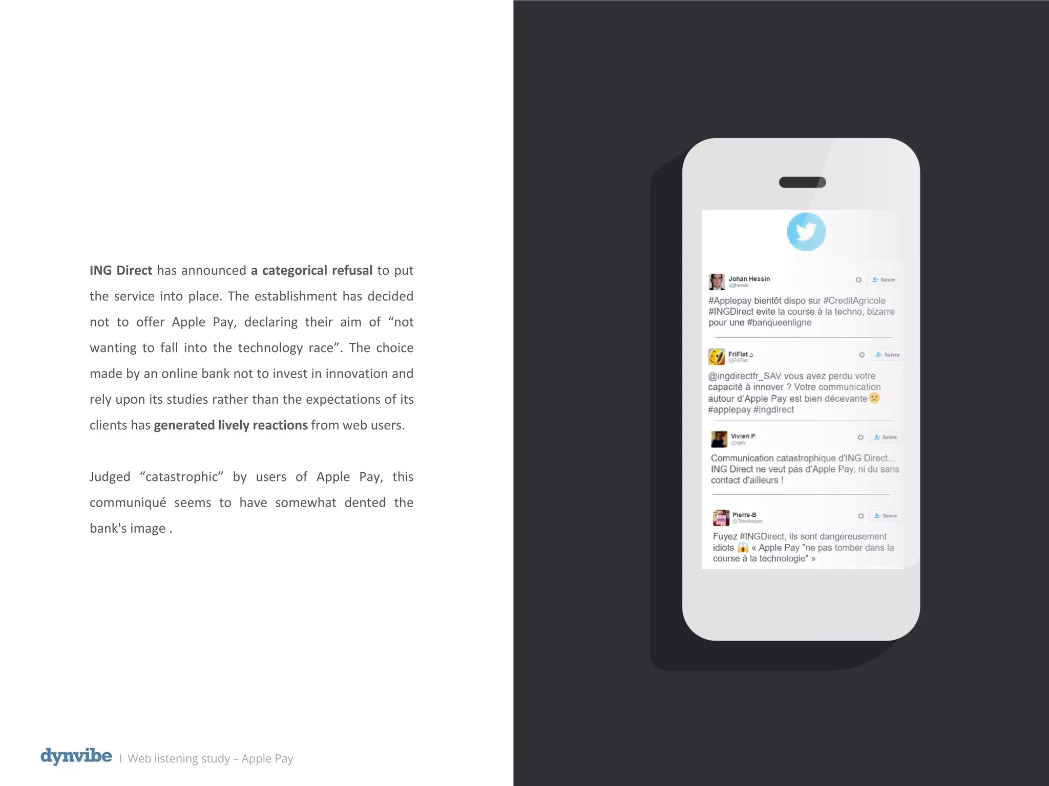 ING Direct has announced a categorical refusal to put
the service into place. The establishment has decided
not to offer Apple Pay, declaring their aim of “not
wanting to fall into the technology race”. The choice
made by an online bank not to invest in innovation and
rely upon its studies rather than the expectations of its
clients has generated lively reactions from web users.
Judged “catastrophic” by users of Apple Pay, this
communiqué seems to have somewhat dented the
bank's image .
l Web listening study – Apple Pay
 