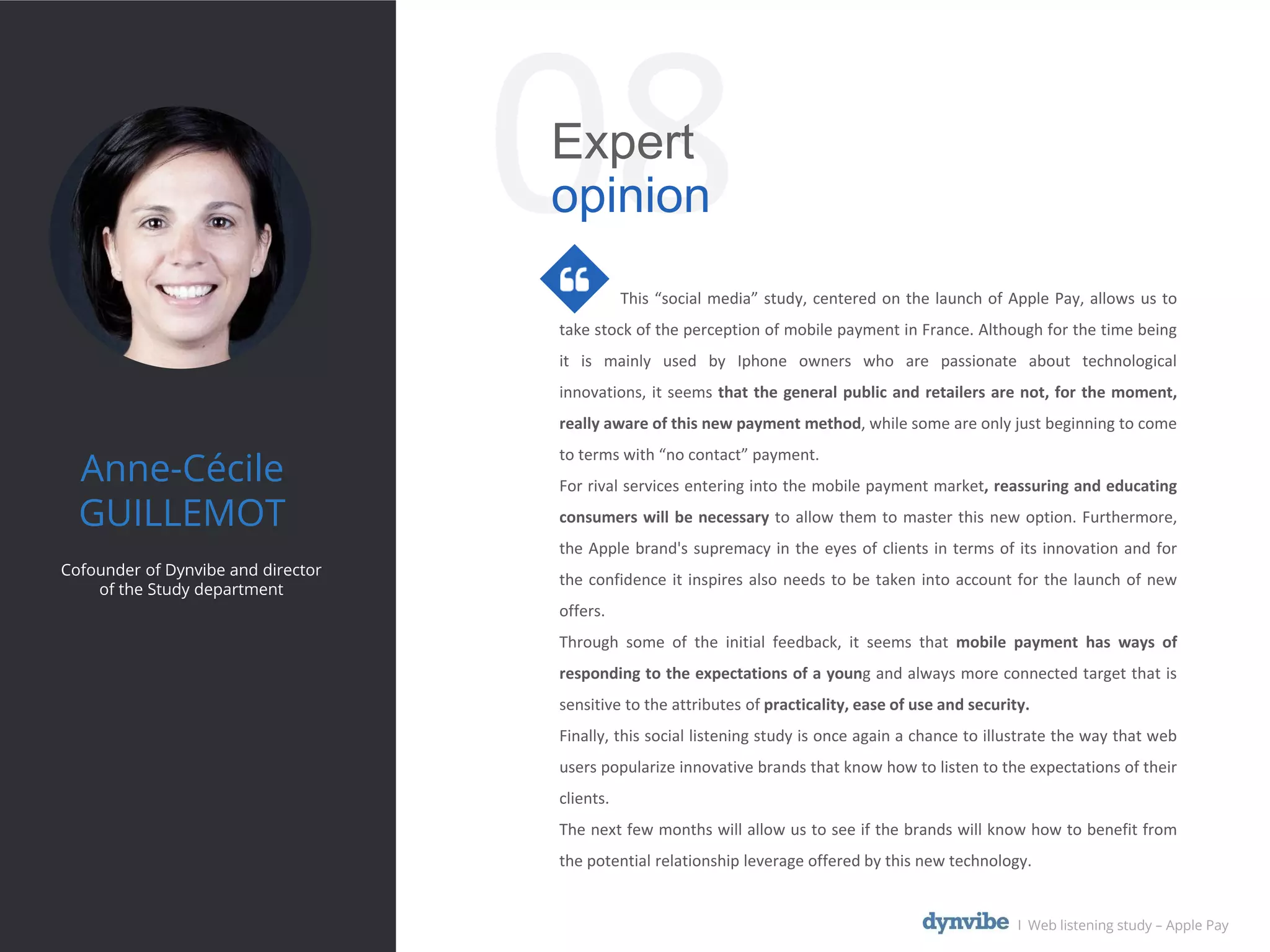This “social media” study, centered on the launch of Apple Pay, allows us to
take stock of the perception of mobile payment in France. Although for the time being
it is mainly used by Iphone owners who are passionate about technological
innovations, it seems that the general public and retailers are not, for the moment,
really aware of this new payment method, while some are only just beginning to come
to terms with “no contact” payment.
For rival services entering into the mobile payment market, reassuring and educating
consumers will be necessary to allow them to master this new option. Furthermore,
the Apple brand's supremacy in the eyes of clients in terms of its innovation and for
the confidence it inspires also needs to be taken into account for the launch of new
offers.
Through some of the initial feedback, it seems that mobile payment has ways of
responding to the expectations of a young and always more connected target that is
sensitive to the attributes of practicality, ease of use and security.
Finally, this social listening study is once again a chance to illustrate the way that web
users popularize innovative brands that know how to listen to the expectations of their
clients.
The next few months will allow us to see if the brands will know how to benefit from
the potential relationship leverage offered by this new technology.
Anne-Cécile
GUILLEMOT
Cofounder of Dynvibe and director
of the Study department
08Expert
opinion
l Web listening study – Apple Pay
 