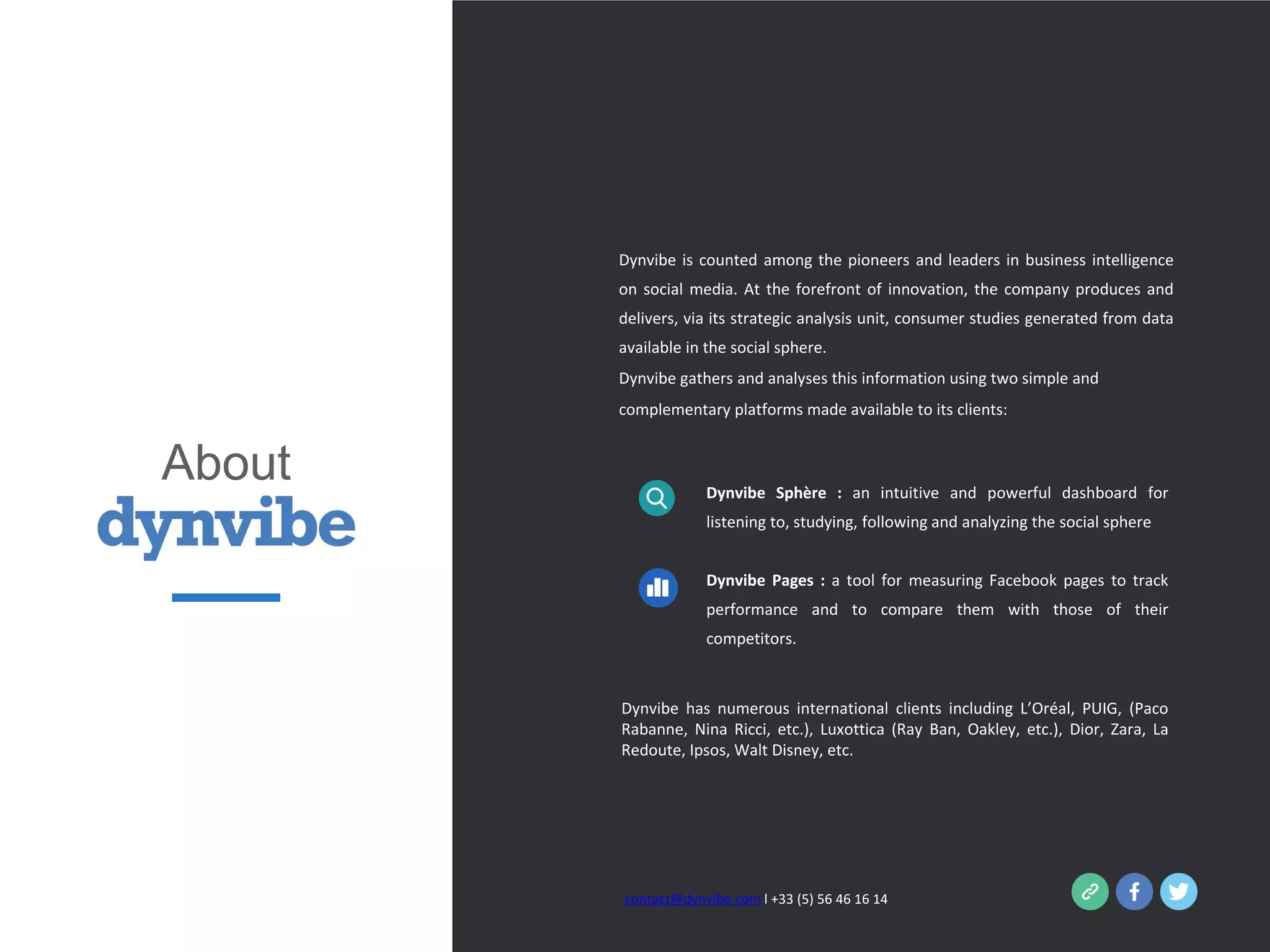 contact@dynvibe.com l +33 (5) 56 46 16 14
Dynvibe Sphère : an intuitive and powerful dashboard for
listening to, studying, following and analyzing the social sphere
Dynvibe Pages : a tool for measuring Facebook pages to track
performance and to compare them with those of their
competitors.
Dynvibe has numerous international clients including L’Oréal, PUIG, (Paco
Rabanne, Nina Ricci, etc.), Luxottica (Ray Ban, Oakley, etc.), Dior, Zara, La
Redoute, Ipsos, Walt Disney, etc.
Dynvibe is counted among the pioneers and leaders in business intelligence
on social media. At the forefront of innovation, the company produces and
delivers, via its strategic analysis unit, consumer studies generated from data
available in the social sphere.
Dynvibe gathers and analyses this information using two simple and
complementary platforms made available to its clients:
About
 