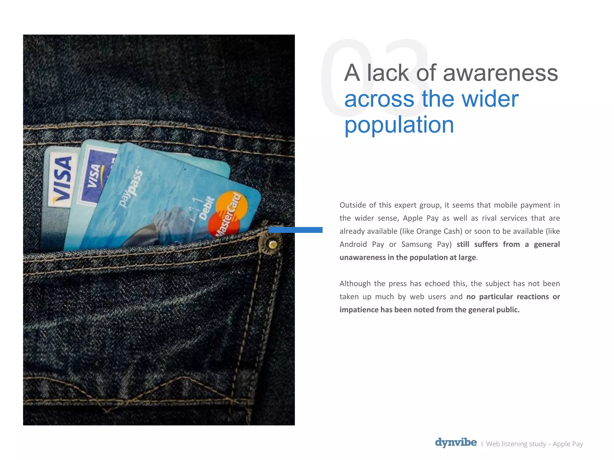 03A lack of awareness
across the wider
population
l Web listening study – Apple Pay
Outside of this expert group, it seems that mobile payment in
the wider sense, Apple Pay as well as rival services that are
already available (like Orange Cash) or soon to be available (like
Android Pay or Samsung Pay) still suffers from a general
unawareness in the population at large.
Although the press has echoed this, the subject has not been
taken up much by web users and no particular reactions or
impatience has been noted from the general public.
 