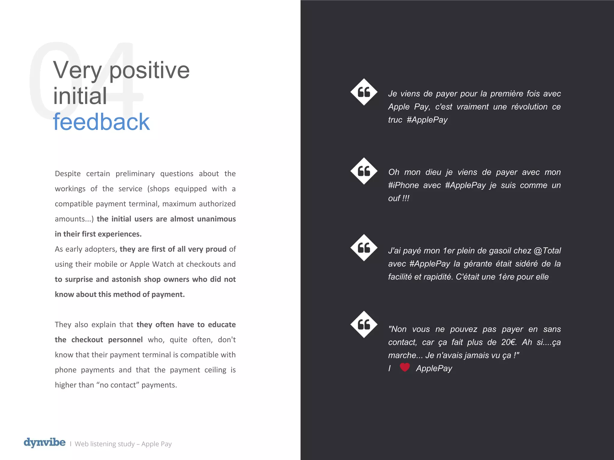 04Very positive
initial
feedback
l Web listening study – Apple Pay
Despite certain preliminary questions about the
workings of the service (shops equipped with a
compatible payment terminal, maximum authorized
amounts...) the initial users are almost unanimous
in their first experiences.
As early adopters, they are first of all very proud of
using their mobile or Apple Watch at checkouts and
to surprise and astonish shop owners who did not
know about this method of payment.
They also explain that they often have to educate
the checkout personnel who, quite often, don't
know that their payment terminal is compatible with
phone payments and that the payment ceiling is
higher than “no contact” payments.
Je viens de payer pour la première fois avec
Apple Pay, c'est vraiment une révolution ce
truc #ApplePay
Oh mon dieu je viens de payer avec mon
#iPhone avec #ApplePay je suis comme un
ouf !!!
J'ai payé mon 1er plein de gasoil chez @Total
avec #ApplePay la gérante était sidéré de la
facilité et rapidité. C'était une 1ère pour elle
"Non vous ne pouvez pas payer en sans
contact, car ça fait plus de 20€. Ah si....ça
marche... Je n'avais jamais vu ça !"
I ApplePay
 