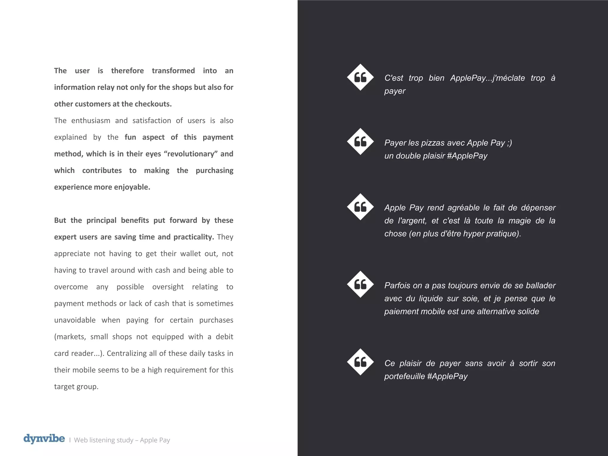 l Web listening study – Apple Pay
The user is therefore transformed into an
information relay not only for the shops but also for
other customers at the checkouts.
The enthusiasm and satisfaction of users is also
explained by the fun aspect of this payment
method, which is in their eyes “revolutionary” and
which contributes to making the purchasing
experience more enjoyable.
But the principal benefits put forward by these
expert users are saving time and practicality. They
appreciate not having to get their wallet out, not
having to travel around with cash and being able to
overcome any possible oversight relating to
payment methods or lack of cash that is sometimes
unavoidable when paying for certain purchases
(markets, small shops not equipped with a debit
card reader...). Centralizing all of these daily tasks in
their mobile seems to be a high requirement for this
target group.
C'est trop bien ApplePay...j'méclate trop à
payer
Payer les pizzas avec Apple Pay ;)
un double plaisir #ApplePay
Apple Pay rend agréable le fait de dépenser
de l'argent, et c'est là toute la magie de la
chose (en plus d'être hyper pratique).
Parfois on a pas toujours envie de se ballader
avec du liquide sur soie, et je pense que le
paiement mobile est une alternative solide
Ce plaisir de payer sans avoir à sortir son
portefeuille #ApplePay
 