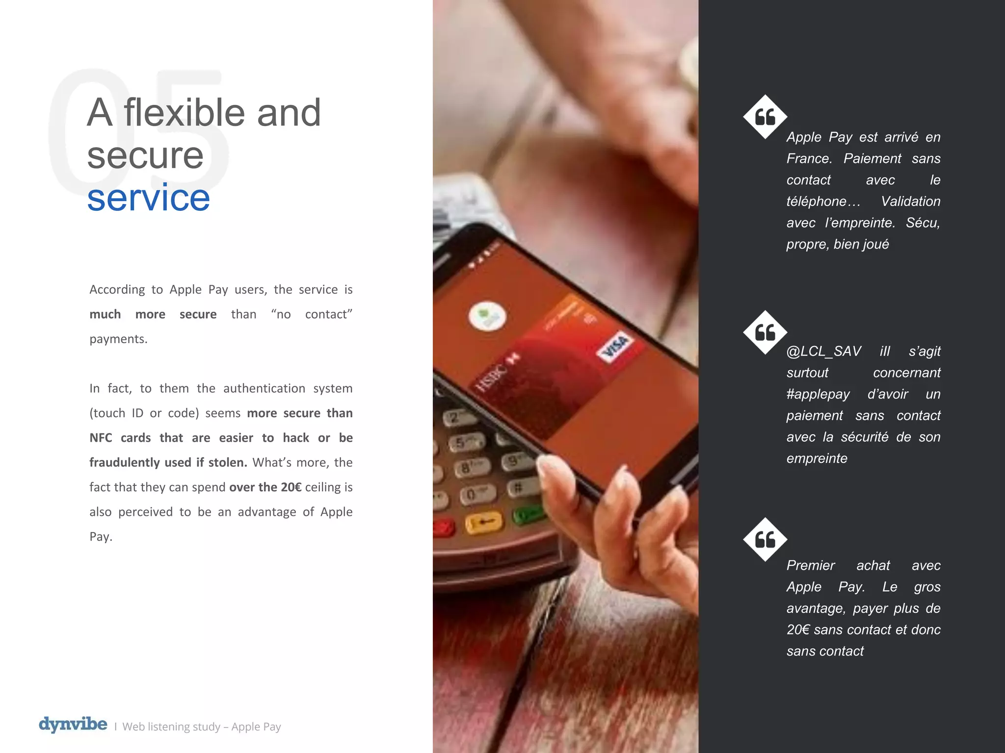05A flexible and
secure
service
Apple Pay est arrivé en
France. Paiement sans
contact avec le
téléphone… Validation
avec l’empreinte. Sécu,
propre, bien joué
@LCL_SAV iIl s’agit
surtout concernant
#applepay d’avoir un
paiement sans contact
avec la sécurité de son
empreinte
Premier achat avec
Apple Pay. Le gros
avantage, payer plus de
20€ sans contact et donc
sans contact
l Web listening study – Apple Pay
According to Apple Pay users, the service is
much more secure than “no contact”
payments.
In fact, to them the authentication system
(touch ID or code) seems more secure than
NFC cards that are easier to hack or be
fraudulently used if stolen. What’s more, the
fact that they can spend over the 20€ ceiling is
also perceived to be an advantage of Apple
Pay.
 