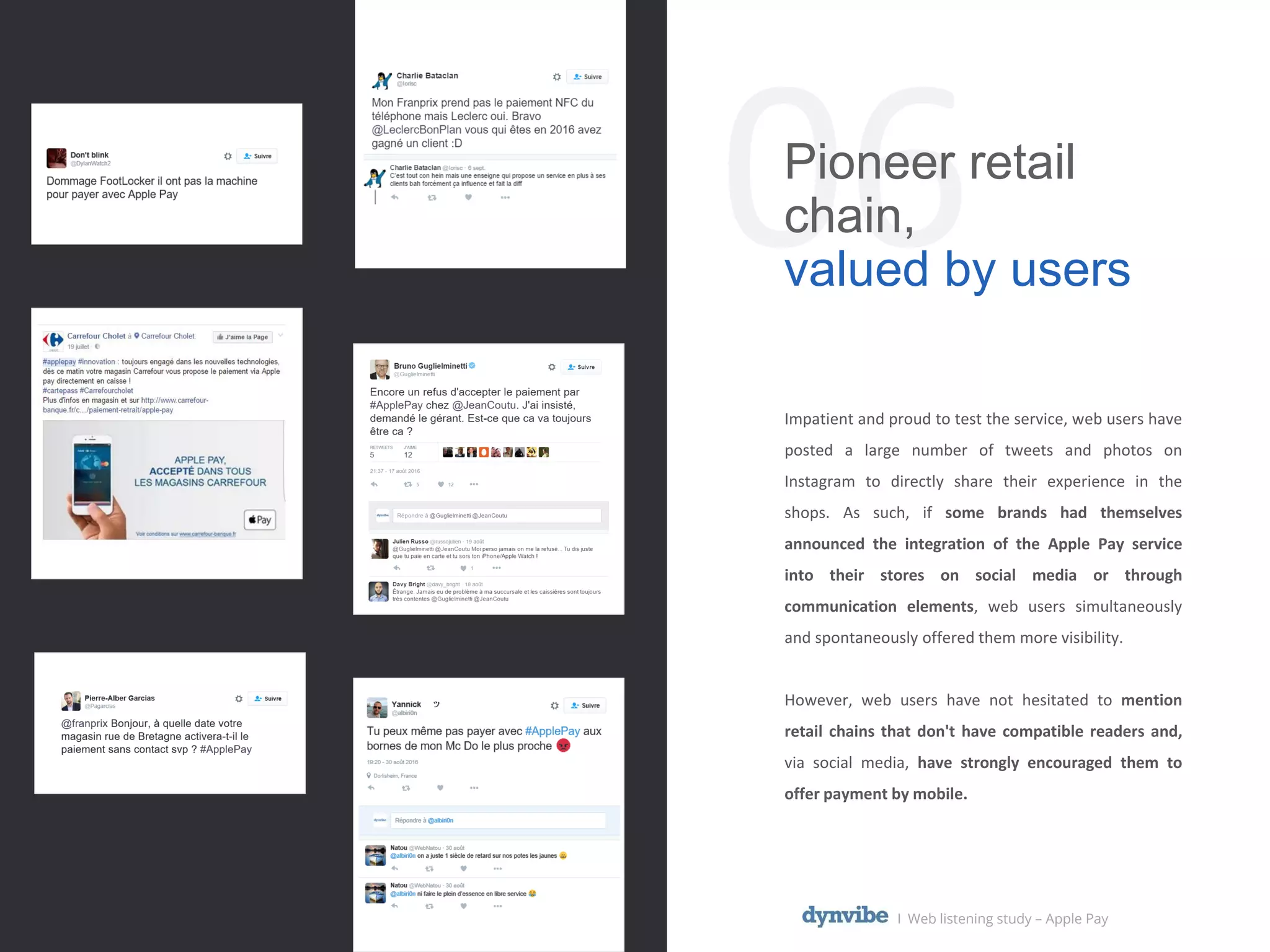 06Pioneer retail
chain,
valued by users
Impatient and proud to test the service, web users have
posted a large number of tweets and photos on
Instagram to directly share their experience in the
shops. As such, if some brands had themselves
announced the integration of the Apple Pay service
into their stores on social media or through
communication elements, web users simultaneously
and spontaneously offered them more visibility.
However, web users have not hesitated to mention
retail chains that don't have compatible readers and,
via social media, have strongly encouraged them to
offer payment by mobile.
l Web listening study – Apple Pay
 