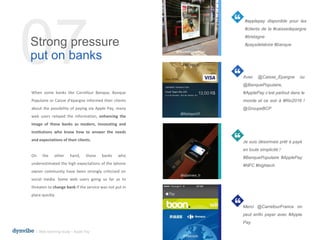 #applepay disponible pour les
#clients de la #caissedepargne
#bretagne
#paysdelaloire #banque
Avec @Caisse_Epargne ou
@BanquePopulaire,
#ApplePay c’est partout dans le
monde et ce soir à #Rio2016 !
@GroupeBCP
Je suis désormais prêt à payé
en toute simplicité !
#BanquePopulaire #ApplePay
#NFC #hightech
Merci @CarrefourFrance on
peut enfin payer avec #Apple
Pay
When some banks like Carrefour Banque, Banque
Populaire or Caisse d'épargne informed their clients
about the possibility of paying via Apple Pay, many
web users relayed the information, enhancing the
image of these banks as modern, innovating and
institutions who know how to answer the needs
and expectations of their clients.
On the other hand, those banks who
underestimated the high expectations of the Iphone
owner community have been strongly criticized on
social media. Some web users going so far as to
threaten to change bank if the service was not put in
place quickly.
07Strong pressure
put on banks
@caissedepargnebpl
@festayre31
@idamien_h
@fdenele
l Web listening study – Apple Pay
 