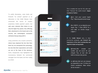This is notably the case for CIC, who saw
their “because the world moves” slogan
mocked on Twitter :
@cic c’est pour quand Apple
Pay ? #parcequelemonde bouge
Bon CMCIC, on se dépéche pour
Apple Pay ? Chez BPCE ils y
sont déjà. Le monde bouge !
cc@cic »
Or for Crédit Mutuel who, in their
commercial proposals, put forward the
importance of the client membership and
regularly target young people:
@Credit_Mut compte non
certifié, pas de touch ID, pas
d’Apple Pay…et ben elle est
belle la banque des jeunes
Le @Credi_Mut est une banque
qui appartient à ses 7,6 illions de
clients sociétaires. Mais refuse
de les écouter ».
To justify themselves, some banks put
forwards “no contact” payment as an
alternative or like Crédit Mutuel, have
announced the launch of another
proprietary mobile payment system, but
web users reiterate their desire to use
only the Apple Pay system, thus affirming
their attachment to the brand and to the
security and technological innovation
attributes that go along with it.
Using sometimes very virulent comments,
clients have deplored the fact that their
bank has not anticipated this technology,
but also that their expectations and needs
are not at the heart of the decisions.
Some, exasperated, have highlighted the
inconsistency between the commercial
messages from the banks and their reality
as a client.
l Web listening study – Apple Pay
 