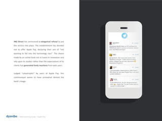 ING Direct has announced a categorical refusal to put
the service into place. The establishment has decided
not to offer Apple Pay, declaring their aim of “not
wanting to fall into the technology race”. The choice
made by an online bank not to invest in innovation and
rely upon its studies rather than the expectations of its
clients has generated lively reactions from web users.
Judged “catastrophic” by users of Apple Pay, this
communiqué seems to have somewhat dented the
bank's image .
l Web listening study – Apple Pay
 