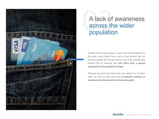 03A lack of awareness
across the wider
population
l Web listening study – Apple Pay
Outside of this expert group, it seems that mobile payment in
the wider sense, Apple Pay as well as rival services that are
already available (like Orange Cash) or soon to be available (like
Android Pay or Samsung Pay) still suffers from a general
unawareness in the population at large.
Although the press has echoed this, the subject has not been
taken up much by web users and no particular reactions or
impatience has been noted from the general public.
 