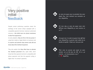 04Very positive
initial
feedback
l Web listening study – Apple Pay
Despite certain preliminary questions about the
workings of the service (shops equipped with a
compatible payment terminal, maximum authorized
amounts...) the initial users are almost unanimous
in their first experiences.
As early adopters, they are first of all very proud of
using their mobile or Apple Watch at checkouts and
to surprise and astonish shop owners who did not
know about this method of payment.
They also explain that they often have to educate
the checkout personnel who, quite often, don't
know that their payment terminal is compatible with
phone payments and that the payment ceiling is
higher than “no contact” payments.
Je viens de payer pour la première fois avec
Apple Pay, c'est vraiment une révolution ce
truc #ApplePay
Oh mon dieu je viens de payer avec mon
#iPhone avec #ApplePay je suis comme un
ouf !!!
J'ai payé mon 1er plein de gasoil chez @Total
avec #ApplePay la gérante était sidéré de la
facilité et rapidité. C'était une 1ère pour elle
"Non vous ne pouvez pas payer en sans
contact, car ça fait plus de 20€. Ah si....ça
marche... Je n'avais jamais vu ça !"
I ApplePay
 