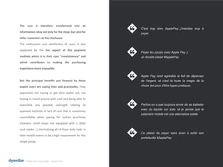 l Web listening study – Apple Pay
The user is therefore transformed into an
information relay not only for the shops but also for
other customers at the checkouts.
The enthusiasm and satisfaction of users is also
explained by the fun aspect of this payment
method, which is in their eyes “revolutionary” and
which contributes to making the purchasing
experience more enjoyable.
But the principal benefits put forward by these
expert users are saving time and practicality. They
appreciate not having to get their wallet out, not
having to travel around with cash and being able to
overcome any possible oversight relating to
payment methods or lack of cash that is sometimes
unavoidable when paying for certain purchases
(markets, small shops not equipped with a debit
card reader...). Centralizing all of these daily tasks in
their mobile seems to be a high requirement for this
target group.
C'est trop bien ApplePay...j'méclate trop à
payer
Payer les pizzas avec Apple Pay ;)
un double plaisir #ApplePay
Apple Pay rend agréable le fait de dépenser
de l'argent, et c'est là toute la magie de la
chose (en plus d'être hyper pratique).
Parfois on a pas toujours envie de se ballader
avec du liquide sur soie, et je pense que le
paiement mobile est une alternative solide
Ce plaisir de payer sans avoir à sortir son
portefeuille #ApplePay
 