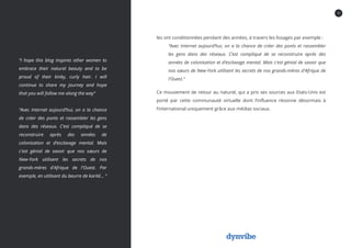 10
les ont conditionnées pendant des années, à travers les lissages par exemple :
“Avec Internet aujourd’hui, on a la chance de créer des ponts et rassembler
les gens dans des réseaux. C’est compliqué de se reconstruire après des
années de colonisation et d’esclavage mental. Mais c'est génial de savoir que
nos sœurs de New-York utilisent les secrets de nos grands-mères d'Afrique de
l'Ouest.“
Ce mouvement de retour au naturel, qui a pris ses sources aux Etats-Unis est
porté par cette communauté virtuelle dont l’influence résonne désormais à
l’international uniquement grâce aux médias sociaux.
“I hope this blog inspires other women to
embrace their natural beauty and to be
proud of their kinky, curly hair. I will
continue to share my journey and hope
that you will follow me along the way“
“Avec Internet aujourd’hui, on a la chance
de créer des ponts et rassembler les gens
dans des réseaux. C’est compliqué de se
reconstruire après des années de
colonisation et d’esclavage mental. Mais
c'est génial de savoir que nos sœurs de
New-York utilisent les secrets de nos
grands-mères d'Afrique de l'Ouest. Par
exemple, en utilisant du beurre de karité... “
 