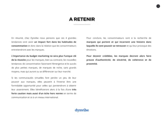 11
A RETENIR
En résumé, chez Dynvibe nous pensons que ces 4 grandes
tendances vont avoir un impact fort dans les habitudes de
consommation et donc dans la relation que les consommateurs
entretiendront avec les marques.
L’importance du budget marketing ne sera plus l’unique clé
de la réussite pour les marques, bien au contraire, les nouvelles
tendances de consommation favorisent l’émergence et le succès
de plus petites marques, de marques de niche, sans grands
moyens, mais qui auront su se différencier sur leur marché.
Si les communautés virtuelles font perdre un peu de leur
pouvoir aux marques, elles peuvent à l’inverse être une
formidable opportunité pour celles qui parviendront à obtenir
leur assentiment. Elles bénéficieront alors à la fois d’une très
forte caution mais aussi d’un écho hors norme en terme de
communication et ce à un niveau international.
Pour conclure, les consommateurs sont à la recherche de
marques qui portent et qui incarnent une histoire dans
laquelle ils vont pouvoir se retrouver et qui leur provoque des
émotions.
Pour devenir crédibles, les marques devront alors faire
preuve d’authenticité, de sincérité, de cohérence et de
proximité.
 