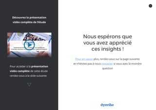 12
Nous espérons que
vous avez apprécié
ces insights !
Pour en savoir plus, rendez-vous sur la page suivante
et n’hésitez pas à nous contacter si vous avez la moindre
question
Pour accéder à la présentation
vidéo complète de cette étude
rendez-vous à la slide suivante
Découvrez la présentation
vidéo complète de l’étude
 
