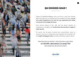 14
QUI SOMMES-NOUS ?
Expert en Social Media Intelligence, notre « truc à nous », ce qui nous motive et
guide notre démarche au quotidien c’est d’accompagner nos clients, eux qui
ont compris l’importance et la mine d’or que représentent les medias
sociaux pour leur stratégie de marque.
Nous sommes présents à leur côté dans les phases d’écoute, de
compréhension, d’analyse et de transformation des données en insights à
valeur ajoutée.
En résumé, nous les aidons à écouter leurs consommateurs, clients ou
prospects, à les suivre en temps réel et à les comprendre dans le but d’en tirer
des insights stratégiques riches, percutants et décelables nulle part ailleurs.
Pionnier dans ce secteur, nous sommes aujourd’hui
un véritable observatoire, en temps réel,
des tendances de consommation
 