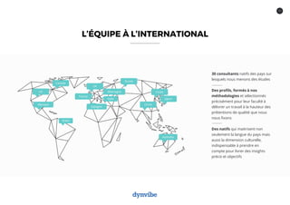 17
Canada
US
Mexique
Espagne
Brésil
UK
Allemagne
Italie
Russie
Chine
Corée
Japon
Australie
30 consultants natifs des pays sur
lesquels nous menons des études
Des profils, formés à nos
méthodologies et sélectionnés
précisément pour leur faculté à
délivrer un travail à la hauteur des
prétentions de qualité que nous
nous fixons
Des natifs qui maitrisent non
seulement la langue du pays mais
aussi la dimension culturelle,
indispensable à prendre en
compte pour livrer des insights
précis et objectifs
L’ÉQUIPE À L’INTERNATIONAL
France
 