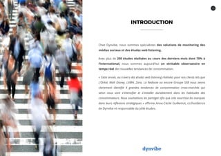 2
INTRODUCTION
Chez Dynvibe, nous sommes spécialistes des solutions de monitoring des
médias sociaux et des études web listening.
Avec plus de 200 études réalisées au cours des derniers mois dont 70% à
l’international, nous sommes aujourd’hui un véritable observatoire en
temps réel des nouvelles tendances de consommation.
« Cette année, au travers des études web listening réalisées pour nos clients tels que
L’Oréal, Walt Disney, LVMH, Zara, La Redoute ou encore Groupe SEB nous avons
clairement identifié 4 grandes tendances de consommation cross-marchés qui
selon nous vont s’intensifier et s’installer durablement dans les habitudes des
consommateurs. Nous souhaitions les partager afin que cela nourrisse les marques
dans leurs réflexions stratégiques » affirme Anne-Cécile Guillemot, co-fondatrice
de Dynvibe et responsable du pôle études.
 
