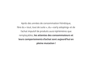 Après des années de consommation frénétique,
l’ère du « tout, tout de suite », du « early adopting» et de
l’achat impulsif de produits aussi éphémères que
remplaçables, les attentes des consommateurs et
leurs comportements d’achat sont aujourd’hui en
pleine mutation !
 