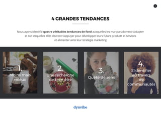 4
4 GRANDES TENDANCES
Nous avons identifié quatre véritables tendances de fond auxquelles les marques doivent s’adapter
et sur lesquelles elles devront s’appuyer pour développer leurs futurs produits et services
et alimenter ainsi leur stratégie marketing
1.
Moins mais
mieux
2.
Une recherche
de bien être
3.
Quête de sens
4.
S’identifier
au travers
de
communautés
 