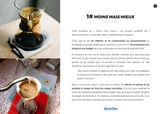 5
1# MOINS MAIS MIEUX
Cette tendance au « moins mais mieux » est souvent qualifiée de «
déconsommation », mais elle revêt en réalité plusieurs aspects :
D’une part le fait de réfléchir et de rationnaliser sa consommation en
privilégiant la qualité plutôt que la quantité, ou encore en réinvestissant son
temps et son budget vers des univers plus émotionnels et aspirationnels.
En écoutant les fans de la mode luxe, Dynvibe constate ainsi que beaucoup
affirment ne plus trouver leur compte dans le rythme effréné d’une mode qui
parfois ne les inspire plus et tendent à réinvestir leur passion sur des
domaines « plus lents » et qui leur apportent du sens :
"Nos centres d’intérêt se déplacent vers des milieux plus slow, la cosmétique,
la cuisine, la décoration où les cycles sont moins rapides et qui parlent tout
autant à nos sens"
Mais « moins mais mieux » c’est aussi un besoin de ralentir le rythme et de
prendre le temps de faire les choses soi-même, à la fois pour maitriser le
choix des matières premières et leur origine mais aussi pour le plaisir de gérer
les étapes de fabrication. En réalisant une étude exploratoire sur le café, nous
avons par exemple remarqué qu’une part croissante des consommateurs
 