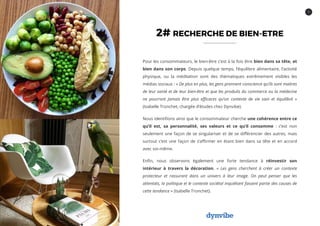 7
2# RECHERCHE DE BIEN-ETRE
Pour les consommateurs, le bien-être c’est à la fois être bien dans sa tête, et
bien dans son corps. Depuis quelque temps, l’équilibre alimentaire, l’activité
physique, ou la méditation sont des thématiques extrêmement visibles les
médias sociaux : « De plus en plus, les gens prennent conscience qu’ils sont maitres
de leur santé et de leur bien-être et que les produits du commerce ou la médecine
ne pourront jamais être plus efficaces qu’un contexte de vie sain et équilibré »
(Isabelle Tronchet, chargée d’études chez Dynvibe).
Nous identifions ainsi que le consommateur cherche une cohérence entre ce
qu’il est, sa personnalité, ses valeurs et ce qu’il consomme : c’est non
seulement une façon de se singulariser et de se différencier des autres, mais
surtout c’est une façon de s’affirmer en étant bien dans sa tête et en accord
avec soi-même.
Enfin, nous observons également une forte tendance à réinvestir son
intérieur à travers la décoration. « Les gens cherchent à créer un contexte
protecteur et rassurant dans un univers à leur image. On peut penser que les
attentats, la politique et le contexte sociétal inquiétant fassent partie des causes de
cette tendance » (Isabelle Tronchet).
 