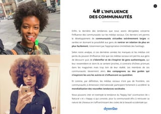 9
4# L’INFLUENCE
DES COMMUNAUTÉS
Enfin, la dernière des tendances que nous avons décryptées concerne
l’influence des communautés sur les médias sociaux. Ces derniers ont permis
le développement de communautés virtuelles extrêmement larges et
variées en donnant la possibilité aux gens de rentrer en relation de plus en
plus facilement, notamment par l’appropriation immédiate des hashtags.
Selon notre analyse, si ces dernières années les marques et les médias ont
perdu du pouvoir d’influence c’est que ces médias sociaux ont permis aux gens
de découvrir puis de s’identifier et de s’inspirer de gens authentiques, qui
leur ressemblent et dont ils se sentent proches, à contrario d’icônes promues
dans les magazines mais trop loin de leur réalité. Les membres de ces
communautés deviennent alors des compagnons ou des guides qui
s’inspirent les uns les autres et s’influencent au quotidien.
Et comme, par définition, les médias sociaux n’ont pas de frontière, ces
communautés à dimension internationale participent fortement à accélérer la
mondialisation des nouvelles tendances sociétales.
Nous pouvons citer en exemple la tendance du ‘Nappy hair’ (contraction de «
Natural » et « Happy ») qui consiste, pour la communauté Afro à retrouver sa
nature de cheveux en s’affranchissant des codes de la beauté occidentale qui
 