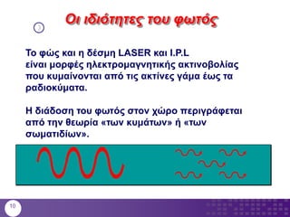 Το φώς και η δέσμη LASER και I.P.L
είναι μορφές ηλεκτρομαγνητικής ακτινοβολίας
που κυμαίνονται από τις ακτίνες γάμα έως τα
ραδιοκύματα.
Η διάδοση του φωτός στον χώρο περιγράφεται
από την θεωρία «των κυμάτων» ή «των
σωματιδίων».
Οι ιδιότητες του φωτός
10
 