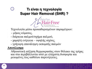 Τι είναι η τεχνολογία
Super Hair Removal (SHR) ?
 Τεχνολογία μέσω προκαθορισμένων παραμέτρων:
1. - μήκος κύματος,
 - διάρκεια παλμού/σχήμα παλμού,
 - χαμηλή ενέργεια – υψηλής ισχύος,
 - γρήγορη επανάληψη εκπομπής παλμών
Αποτέλεσμα
Αθροιστική αύξηση θερμοκρασίας στον θύλακο της τρίχας
και στο περιβάλλοντα ιστό με ελάχιστη δυσφορία και
μειωμένες έως καθόλου παρενέργειες.
48
 