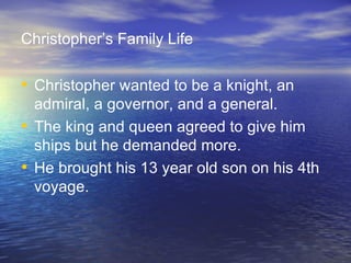 Christopher’s Family Life Christopher wanted to be a knight, an admiral, a governor, and a general. The king and queen agreed to give him ships but he demanded more. He brought his 13 year old son on his 4th voyage. 