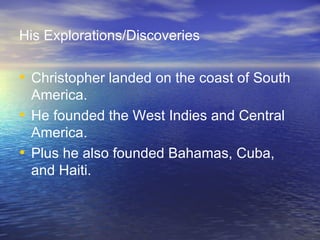 His Explorations/Discoveries Christopher landed on the coast of South America. He founded the West Indies and Central America. Plus he also founded Bahamas, Cuba, and Haiti. 