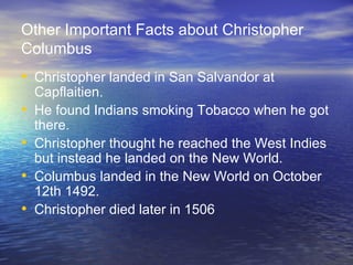 Other Important Facts about Christopher Columbus Christopher landed in San Salvandor at Capflaitien. He found Indians smoking Tobacco when he got there. Christopher thought he reached the West Indies but instead he landed on the New World. Columbus landed in the New World on October 12th 1492. Christopher died later in 1506 
