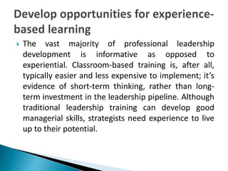  The vast majority of professional leadership
development is informative as opposed to
experiential. Classroom-based training is, after all,
typically easier and less expensive to implement; it’s
evidence of short-term thinking, rather than long-
term investment in the leadership pipeline. Although
traditional leadership training can develop good
managerial skills, strategists need experience to live
up to their potential.
 