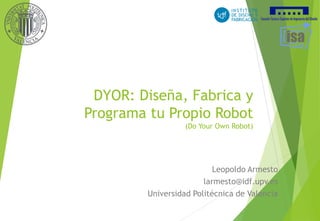 DYOR: Diseña, Fabrica y
Programa tu Propio Robot
(Do Your Own Robot)
Leopoldo Armesto
larmesto@idf.upv.es
Universidad Politécnica de Valencia
 