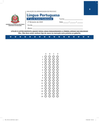 8
AVALIAÇÃO DA APRENDIZAGEM EM PROCESSO
Língua Portuguesa
8º ano do Ensino Fundamental 	 Turma __________________________
2º Bimestre de 2020	 Data _______ / ________ / ________
Escola_______________________________________________________________________
Aluno _______________________________________________________________________
UTILIZE O LEITOR RESPOSTA ABAIXO DESSA LINHA ENQUADRANDO A CÂMERA APENAS NAS BOLINHAS
Obs.: Não deve existir nenhum tipo de rasura ou marcação extra próxima ao gabarito.
AVALIAÇÃO DA APRENDIZAGEM EM PROCESSO
Língua Portuguesa
8º ano do Ensino Fundamental Turma ___________________
2º Bimestre de 2020 Data ______ /______ /______
Escola ________________________________________________
Aluno ________________________________________________
UTILIZE O LEITOR RESPOSTA ABAIXO DESSA LINHA ENQUADRANDO A CÂMERA APENAS NAS BOLINHAS
Obs.: Não deve existir nenhum tipo de rasura ou marcação extra próxima ao gabarito.
A B C D
1
2
3
4
5
6
7
8
9
10
11
12
13
14
15
16
8
8EF_27ED_LP_REVISAO_3.indd 1 05/06/2020 19:55:21
 