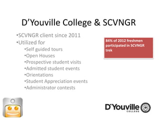 D’Youville College & SCVNGR
•SCVNGR client since 2011
                                  84% of 2012 freshmen
•Utilized for                     participated in SCVNGR
   •Self guided tours             trek
   •Open Houses
   •Prospective student visits
   •Admitted student events
   •Orientations
   •Student Appreciation events
   •Administrator contests
 