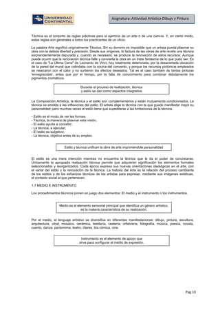 Pag.10
Asignatura: Actividad Artística Dibujo y Pintura
Técnica es el conjunto de reglas prácticas para el ejercicio de un arte o de una ciencia. Y, en cierto modo,
estas reglas son generales a todos los practicantes de un oficio.
La palabra Arte significó originalmente Técnica. Sin su dominio es imposible que un artista pueda plasmar su
obra con la debida libertad y precisión. Desde sus orígenes, la factura de las obras de arte revela una técnica
sorprendentemente depurada y, cuando es necesario, se produce la renovación de estos recursos. Aunque
puede ocurrir que la renovación técnica falle y convierta la obra en un triste fantasma de lo que pudo ser. Es
el caso de "La Última Cena" de Leonardo de Vinci, hoy totalmente deteriorada, por la desacertada ubicación
de la pared del mural que colindaba con la cocina del convento, y porque los recursos pictóricos empleados
se resecaron con el calor y no surtieron los efectos deseados. Tal es el caso también de tantas pinturas
'ennegrecidas', antes que por el tiempo, por la falta de conocimiento para combinar debidamente los
pigmentos cromáticos.
La Composición Artística, la técnica y el estilo son complementarios y están mutuamente condicionados. La
técnica se amolda a las inftexiones del estilo. El artista elige la técnica con la que puede manifestar mejor su
personalidad; pero muchas veces el estilo tiene que supeditarse a las limitaciones de la técnica.
- Estilo es el modo de ver las formas;
- Técnica, la manera de plasmar esta visión;
- El estilo ayuda a concebir;
- La técnica, a ejecutar;
- El estilo es subjetivo;
- La técnica, objetiva antes de su empleo.
El estilo es una mera intención mientras no encuentra la técnica que le da el poder de concretarse.
Únicamente la apropiada realización técnica permite que adquieran significación los elementos formales
seleccionados y reorganizados. Cada época expresa sus nuevas orientaciones ideológicas en el arte, con
el variar del estilo y la renovación de la técnica. La historia del Arte es la relación del proceso cambiante
de los estilos y de los esfuerzos técnicos de los artistas para expresar, mediante sus imágenes estéticas,
el contexto social al que pertenecen.
1.7 MEDIO E INSTRUMENTO
Los procedimientos técnicos ponen en juego dos elementos: El medio y el instrumento o los instrumentos.
Por el medio, el lenguaje artístico se diversifica en diferentes manifestaciones: dibujo, pintura, escultura,
arquitectura, vitral, mosaico, cerámica, textilería, cestería, orfebrería, fotografía, música, poesía, novela,
cuento, danza, pantomima, teatro, títeres, tira cómica, cine.
Durante el proceso de realización, técnica
y estilo se dan como aspectos integrados
Estilo y técnica unifican la obra de arte imprimiéndole personalidad
Medio es el elemento sensorial principal que identifica un género artístico,
es la materia característica de su realización.
Instrumento es el elemento de apoyo que
sirve para configurar el medio de expresión.
 