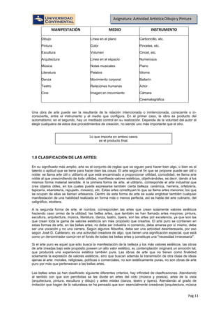 Pag.11
Asignatura: Actividad Artística Dibujo y Pintura
MANIFESTACIÓN MEDIO INSTRUMENTO
Dibujo Línea en el plano Carboncillo, etc.
Pintura Color Pinceles, etc.
Escultura Volumen Cincel, etc.
Arquitectura Línea en el espacio Numerosos
Música Notas musicales Piano
Literatura Palabra Idioma
Danza Movimiento corporal Bailarín
Teatro Relaciones humanas Actor
Cine Imagen en movimiento Cámara
Cinematográfica
Una obra de arte puede ser la resultante de la relación intencionada o inintencionada, consciente o in-
consciente, entre el instrumento y el medio que configura. En el primer caso, la obra es producto del
automatismo; en el segundo, hay un meditado control en su realización. Depende de la voluntad del autor el
elegir cualquiera de estos dos procedimientos de creación, no siendo uno más importante que el otro.
1.8 CLASIFICACIÓN DE LAS ARTES:
En su significado más amplio, arte es el conjunto de reglas que se siguen para hacer bien algo, o bien es el
talento o aptitud que se tiene para hacer bien las cosas. El arte según el fin que se propone puede ser útil o
noble: se llama arte útil o utilitario al que está encaminado a proporcionar utilidad, comodidad; se llama arte
noble al que prescindiendo de toda utilidad, manifiesta valores estéticos, objetivándoles, es decir, dando a los
mismos forma material sensible. A la primera forma de arte, al utilitario, corresponde el arte industrial que
crea objetos útiles, en los cuales puede expresarse también cierta belleza: cerámica, herrería, orfebrería,
tapicería, ebanistería, repujado, mosaico, etc. Estas artes constituyen lo que se llama artes menores; los que
se ocupan de ellas se llaman artesanos. Dentro de esta forma de arte se suele englobar también cualquier
manifestación de una habilidad realizada en forma más o menos perfecta, así se habla del arte culinario, del
caligráfico, etcétera.
A la segunda forma de arte, el nombre, corresponden las artes que crean solamente valores estéticos
haciendo caso omiso de la utilidad; las bellas artes, que también se han llamado artes mayores: pintura,
escultura, arquitectura, música, literatura, danza, teatro, ópera, son las artes por excelencia, ya que son las
que crean toda la gama de valores estéticos sin más propósito que crearlos. El arte puro se contienen en
estas formas de arte, en las bellas artes; no debe ser industria ni comercio, debe amarse por sí mismo, debe
ser una vocación y no una carrera. Según algunos filósofos, debe ser una actividad desinteresada, por eso
según José D. Calderaro, es una actividad creadora de algo, que tienen una significación especial, que está
como un denominador común en el fondo de todas las bellas artes y constituye una "necesidad innecesaria".
Si el arte puro es aquel que sólo busca la manifestación de la belleza y los más valores estéticos, las obras
de arte creadas bajo este propósito poseen un alto valor estético, su contemplación originará un emoción tal,
que producirá una experiencia estética también pura. Las obras de arte que no tienen como finalidad
solamente la expresión de valores estéticos, sino que buscan además la transmisión de otra clase de ideas
ajenas al arte: morales, religiosas, políticas o comerciales, no son estéticamente puras, no son obras de arte
puro por más que pertenezcan a las bellas artes.
Las bellas artes se han clasificado siguiente diferentes criterios, hay infinidad de clasificaciones. Atendiendo
al sentido con que son percibidas se les divide en artes del oído (música y poesía), artes de la vista
(arquitectura, pintura, escultura y dibujo) y artes mixtas (danza, teatro y ópera). Atendiendo al grado de
imitación que hagan de la naturaleza se ha pensado que son: esencialmente creadoras (arquitectura, música
Lo que importa en ambos casos
es el producto final.
 