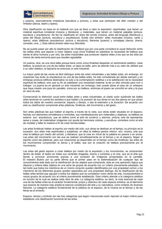 Pag.12
Asignatura: Actividad Artística Dibujo y Pintura
y poesía), esencialmente imitadoras (escultura y pintura), y artes que participan del afán creador y del
imitador (danza, teatro y ópera).
Otra clasificación se basa en el material con que se lleva a cabo la expresión: espirituales, que tienen un
material espiritual inmaterial (música y literatura); y materiales, que tienen un material palpable (pintura,
escultura y arquitectura). Se les ha clasificado en artes del sonido (música, artes del lenguaje (literatura) y
artes del dibujo (pintura, escultura y arquitectura). Existe otra división: artes musicales (música, canto y
ópera), artes plásticas (arquitectura, pintura y escultura), literarias (poesía) y complejas (danza, drama,
comedia, cine...). Esta última división está muy difundida.
No se puede pasar por alto la clasificación de Challavé que por una parte considera la usual distinción entre
las bellas artes que aspiran a crear objetos cuya única finalidad es satisfacer la necesidad de belleza que
siente el alma humana y por otra, las artes industriales que producen objetos útiles a los que se les dota así
mismo de cierta armonía para que resulten agradable.
Un poema, dice, es una obra bella porque tiene como única finalidad despertar un sentimiento estético, crear
belleza, la poesía es una de las bellas artes; un tapiz es bello, pero se atiende más a su valor de utilidad que
a su valor estético, la tapicería es entonces un arte industrial.
La mayor parte de las veces es fácil distinguir entre las artes industriales y las bellas artes; sin embargo, en
ocasiones hay duda: la arquitectura es una de las bellas artes, ha sido considerada así desde siempre y sin
embargo produce edificios destinados no solo a la contemplación estética o a la satisfacción de la necesidad
espiritual de belleza, sino que su fin es satisfacer una necesidad material, la de un sitio cómodo para vivir o
trabajar. La joyería es en general un arte industrial; sin embargo, bien puede darse el caso de un artesano
que haya creado una joya sin paralelo, única por su belleza, entonces el joyero se convirtió en arte y la joya
en obra de arte.
Conservando la distinción usual entre bellas artes y artes industriales, el citado autor subdivide las bellas
artes teniendo en cuenta los sentidos a que hablan y la posición de sus obras en los dos planos en que sitúan
todos los datos de nuestra conciencia: espacio y tiempo, o sea la extensión y la duración. De acuerdo con
esto su clasificación comprende artes plásticas, fonéticas, del movimiento y del gesto.
Son artes plásticas las que hablan al espíritu a través de la vista, sus obras están situadas en el espacio,
hechas con elementos simultáneos e inmóviles, sus manifestaciones son materiales y objetivas, su belleza es
exterior, son: arquitectura, que se define como el arte de construir y adornar; pintura, arte de representar
seres y cosas, de materializar imágenes con ayuda de hermosos colores, y escultura, considera como el arte
de modelar y tallar la materia a fin de crear formas bellas.
Las artes fonéticas hablan al espíritu por medio del oído, sus obras se deslizan en el tiempo, su principio es la
sucesión, son artes más espirituales y subjetivas, en ellas la belleza parece interior, son: música, arte que
crea la belleza por medio del sonido, y literatura, que la crea en virtud de la palabra en poesía o en prosa.
Las artes del movimiento son las que se realizan simultáneamente en el tiempo y en el espacio, llegan al
espíritu como las plásticas, pero sus creaciones se desarrollan en el tiempo como las fonéticas; las artes de
los movimientos comprenden la danza y el ballet, que son la creación de belleza precisamente por el
movimiento.
Las artes del gesto aspiran a crear belleza por medio de la expresión y los movimientos, se comprenden
dentro de éstas: el teatro en todas sus variantes (tragedia, drama y comedia) y el cine, que es el arte que
tiende a provocar emociones gracias a una sucesión de imágenes proyectadas en la pantalla.
El maestro Bueno por su parte afirma que el primer paso en la sistematización de cualquier tipo de
conocimientos está dado por la clasificación de los objetos que comprende, ésta es una operación lógica que
dispone y ordena tales objetos en una serie de grupos de acuerdo con un criterio previamente adoptado, de
tal modo que todos los miembros de un mismo conjunto queden identificados por una propiedad común y los
miembros de los diferentes grupos queden separados por una propiedad distinga. Así la clasificación de las
bellas artes tendrá que agrupar a todos los objetos que se consideren como obras de arte, incorporándolos a
varios grupos de acuerdo con el criterio previamente establecido. Este criterio atiende a la categoría estética
en función de la cual se realiza cada obra de arte. La categoría estética, es decir, la nota esencial de cada
una de las bellas artes es el carácter fundamental, propio y distintivo de cada especia artística, es el elemento
que expone de manera más amplia la esencia constitutiva del arte y su naturaleza, como síntesis de diversos
factores. La categoría estética fundamental de la plástica es el espacio, de la música es el tiempo y de las
letras es el símbolo.
Espacio, tiempo y símbolo son las tres categorías que según mencionado autor reportan el mejor criterio para
establecer una clasificación funcional de las artes.
 